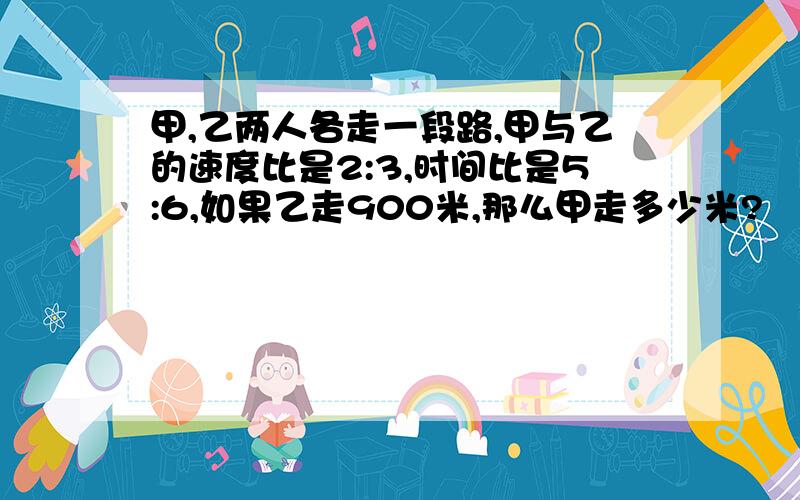 甲,乙两人各走一段路,甲与乙的速度比是2:3,时间比是5:6,如果乙走900米,那么甲走多少米?