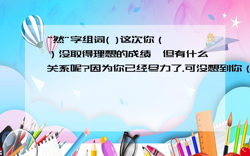 “然”字组词( )这次你（ ）没取得理想的成绩,但有什么关系呢?因为你已经尽力了.可没想到你（ ）把气撒在妹妹身上,这样做（ ）是不对的.