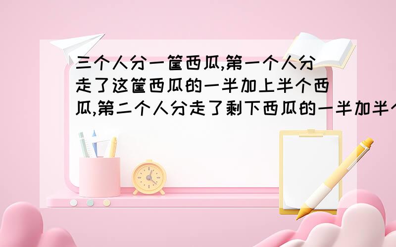 三个人分一筐西瓜,第一个人分走了这筐西瓜的一半加上半个西瓜,第二个人分走了剩下西瓜的一半加半个,第三个人分走了最后剩下的西瓜的一半加上半个,这筐西瓜正好被分完,筐里一共有几