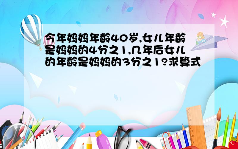 今年妈妈年龄40岁,女儿年龄是妈妈的4分之1,几年后女儿的年龄是妈妈的3分之1?求算式