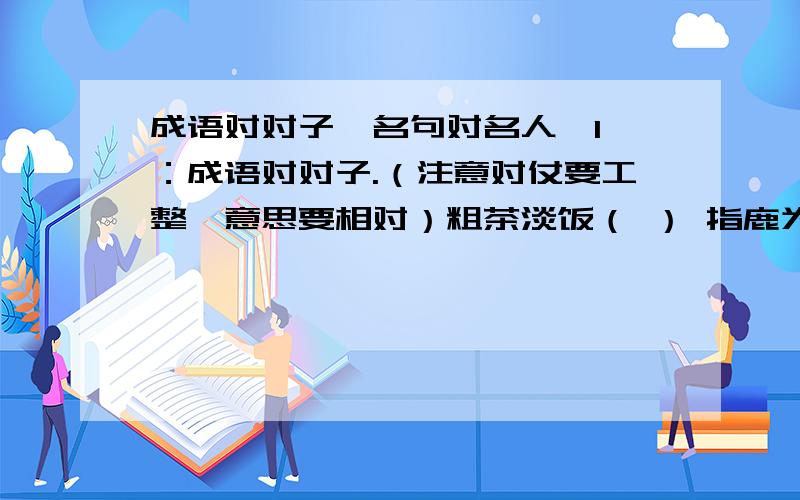 成语对对子,名句对名人,1 ：成语对对子.（注意对仗要工整,意思要相对）粗茶淡饭（ ） 指鹿为马（ ）固若金汤（ ） 伶牙俐齿（ ）2 ：请写出下列对句各写了哪位我国历史上的名人功盖三