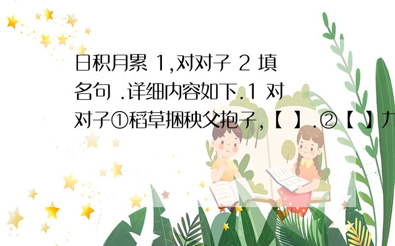 日积月累 1,对对子 2 填名句 .详细内容如下.1 对对子①稻草捆秧父抱子,【 】.②【 】九州同乐乐无穷.2 填名句①【 】,人情练达即文章.②骐骥一跃,【 】；【 】,【 】.