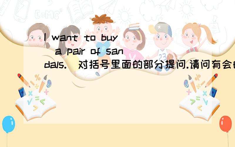 I want to buy (a pair of sandals.)对括号里面的部分提问.请问有会的吗?