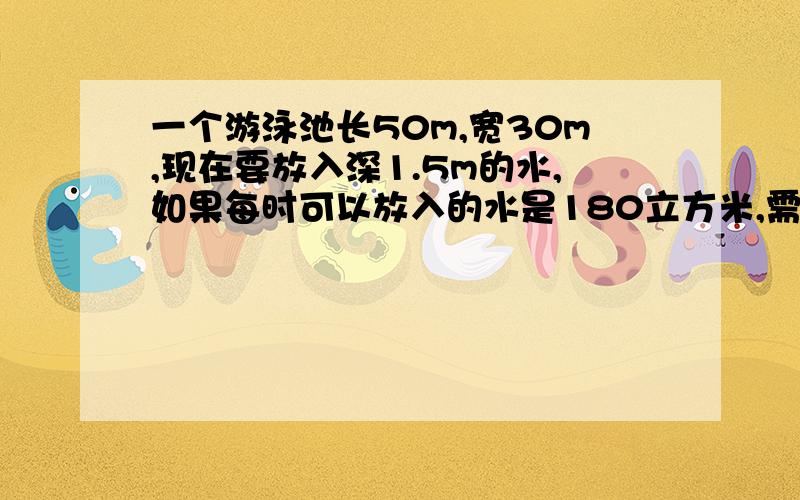 一个游泳池长50m,宽30m,现在要放入深1.5m的水,如果每时可以放入的水是180立方米,需要多少时才能达到要