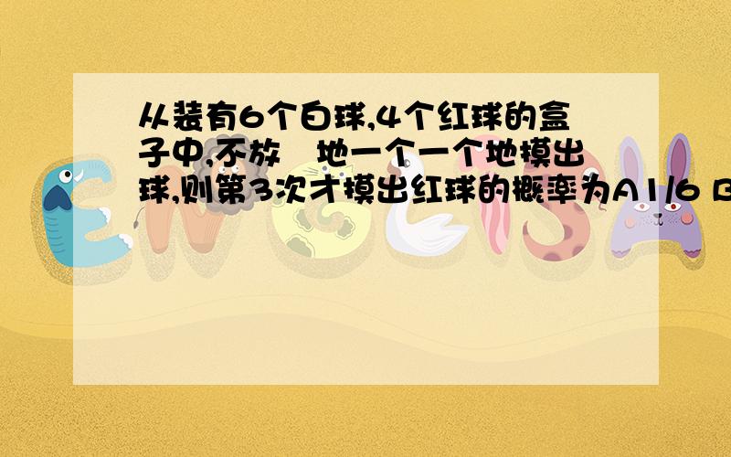 从装有6个白球,4个红球的盒子中,不放囬地一个一个地摸出球,则第3次才摸出红球的概率为A1/6 B2/5 C18/125 D10/63