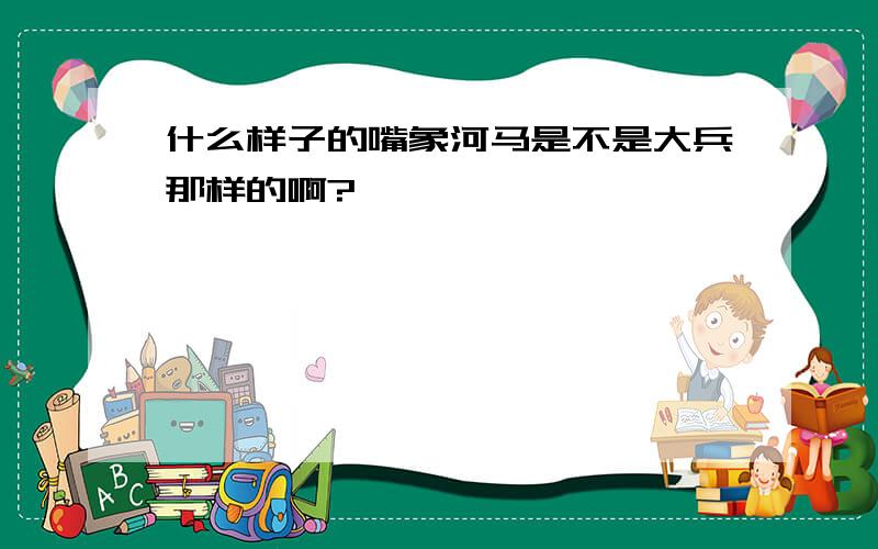 什么样子的嘴象河马是不是大兵那样的啊?