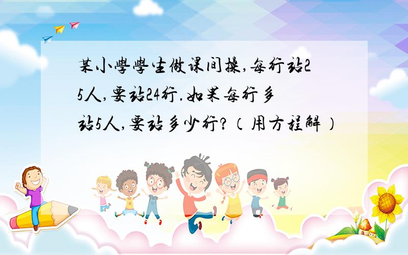 某小学学生做课间操,每行站25人,要站24行.如果每行多站5人,要站多少行?（用方程解）