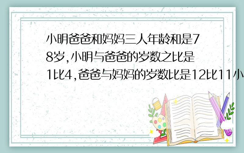 小明爸爸和妈妈三人年龄和是78岁,小明与爸爸的岁数之比是1比4,爸爸与妈妈的岁数比是12比11小明家年龄多少