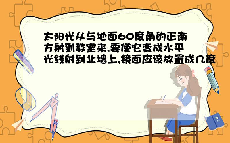 太阳光从与地面60度角的正南方射到教室来,要使它变成水平光线射到北墙上,镜面应该放置成几度