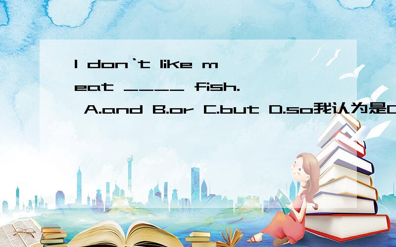 I don‘t like meat ____ fish. A.and B.or C.but D.so我认为是C,对吗?那选什么?