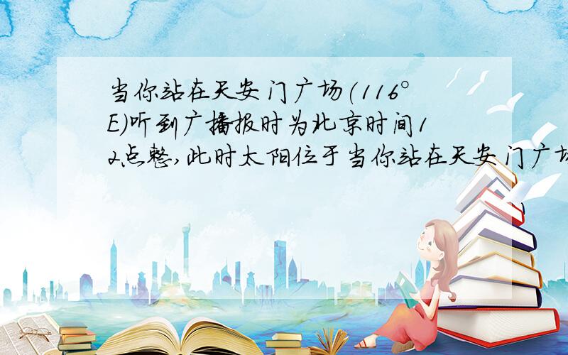 当你站在天安门广场(116°E）听到广播报时为北京时间12点整,此时太阳位于当你站在天安门广场听到广播报时北京时间12点整时,此时太阳位于（ ）A、正南天空 B、正南天空偏东 C、正南天空偏