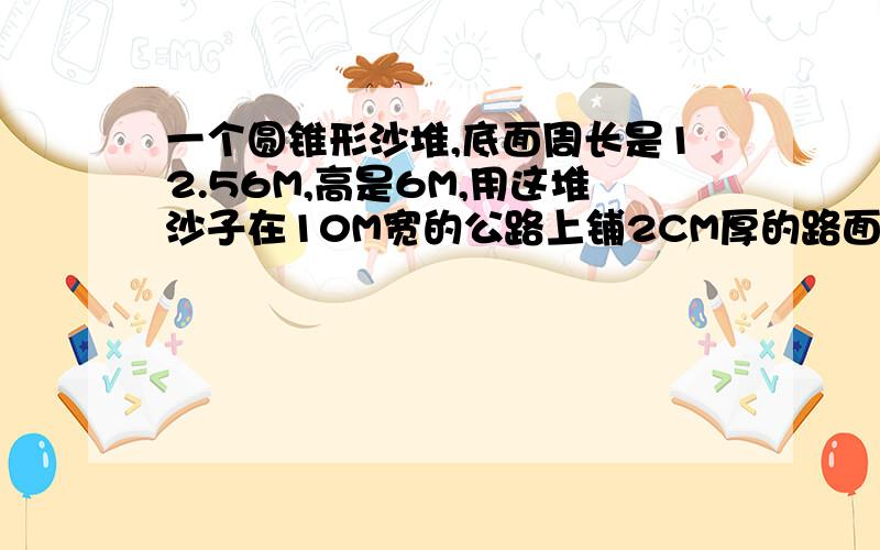 一个圆锥形沙堆,底面周长是12.56M,高是6M,用这堆沙子在10M宽的公路上铺2CM厚的路面,能铺多少米?