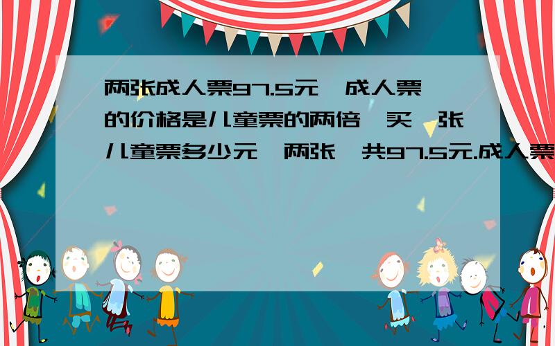 两张成人票97.5元,成人票的价格是儿童票的两倍,买一张儿童票多少元,两张一共97.5元.成人票是儿童票的2倍.买一张儿童票用多少元?的等量关系式.设儿童票是X元。X+2X=97.53X=97.53X除3=97.5除3X=32.5