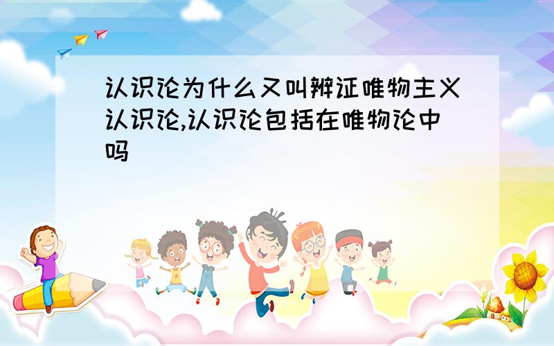 认识论为什么又叫辨证唯物主义认识论,认识论包括在唯物论中吗