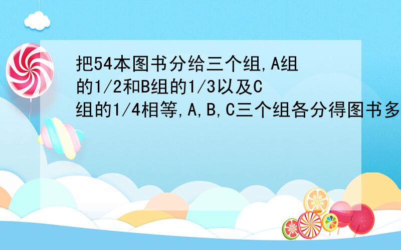 把54本图书分给三个组,A组的1/2和B组的1/3以及C组的1/4相等,A,B,C三个组各分得图书多少本小学六年级上册 急