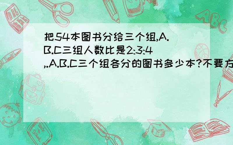 把54本图书分给三个组,A.B.C三组人数比是2:3:4,.A.B.C三个组各分的图书多少本?不要方程 要算式