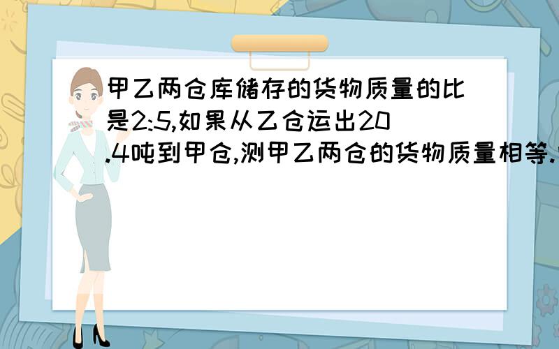 甲乙两仓库储存的货物质量的比是2:5,如果从乙仓运出20.4吨到甲仓,测甲乙两仓的货物质量相等.问原来甲乙两仓各有货物多少?