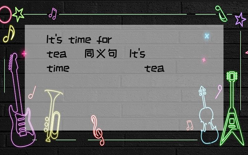 It's time for tea (同义句)It's time___ ___tea