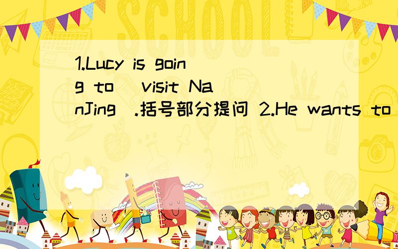 1.Lucy is going to (visit NanJing).括号部分提问 2.He wants to go shopping.改为一般疑问句3.We live (in Rose Garden Estate).括号部分提问4.We go to Shanghai Book Mall (by underground).括号部分提问5.Annie likes to (run and play b