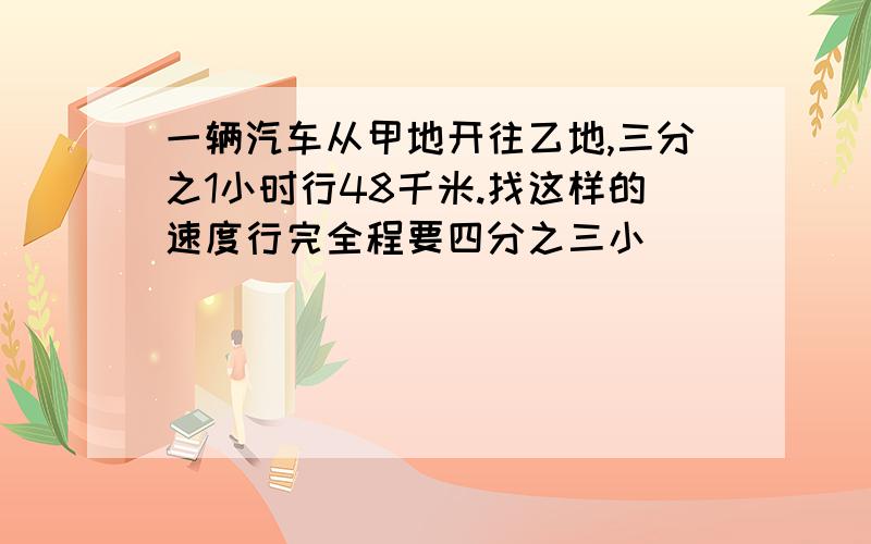 一辆汽车从甲地开往乙地,三分之1小时行48千米.找这样的速度行完全程要四分之三小