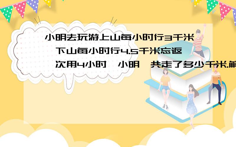 小明去玩游上山每小时行3千米,下山每小时行4.5千米忘返一次用4小时,小明一共走了多少千米.解方程/这是什么