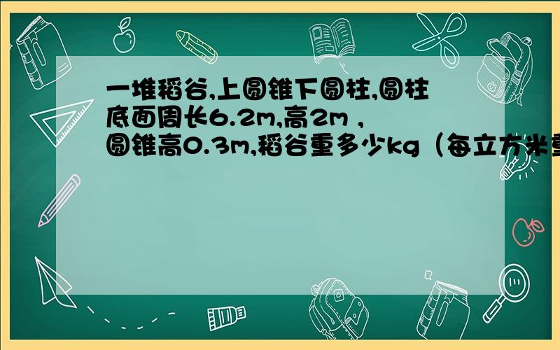 一堆稻谷,上圆锥下圆柱,圆柱底面周长6.2m,高2m ,圆锥高0.3m,稻谷重多少kg（每立方米重650kg）