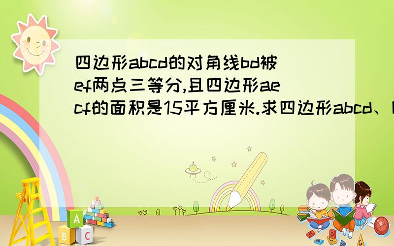 四边形abcd的对角线bd被ef两点三等分,且四边形aecf的面积是15平方厘米.求四边形abcd、四边形abcd的对角线bd被ef两点三等分,且四边形aecf的面积是15平方厘米.求四边形abcd的面积.