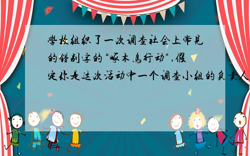 学校组织了一次调查社会上常见的错别字的“啄木鸟行动”,假定你是这次活动中一个调查小组的负责人.1）你准备怎样带领你的小组开展活动?请写出两种具体的调查方法.① ②（2）你们小组