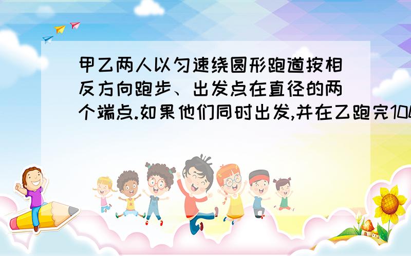 甲乙两人以匀速绕圆形跑道按相反方向跑步、出发点在直径的两个端点.如果他们同时出发,并在乙跑完100米时第一次相遇,甲跑一圈还差60米时第二次相遇,那么跑道的长是多少米?用算式