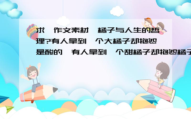 求《作文素材》橘子与人生的哲理?有人拿到一个大橘子却抱怨是酸的,有人拿到一个甜橘子却抱怨橘子是小的?问其中的哲理要《作文素材》.