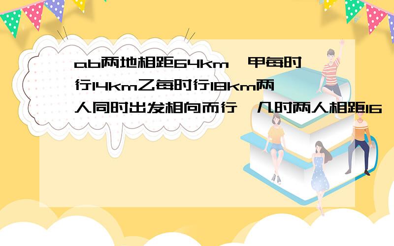 ab两地相距64km,甲每时行14km乙每时行18km两人同时出发相向而行,几时两人相距16