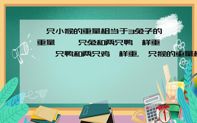 一只小猴的重量相当于3兔子的重量, 一只兔和两只鸭一样重,一只鸭和两只鸡一样重.一只猴的重量相当一只小猴的重量相当于3兔子的重量, 一只兔和两只鸭一样重,一只鸭和两只鸡一样重.一只