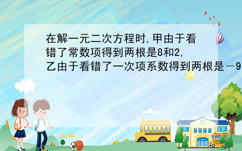 在解一元二次方程时,甲由于看错了常数项得到两根是8和2,乙由于看错了一次项系数得到两根是－9和－1,求方程的正确解.