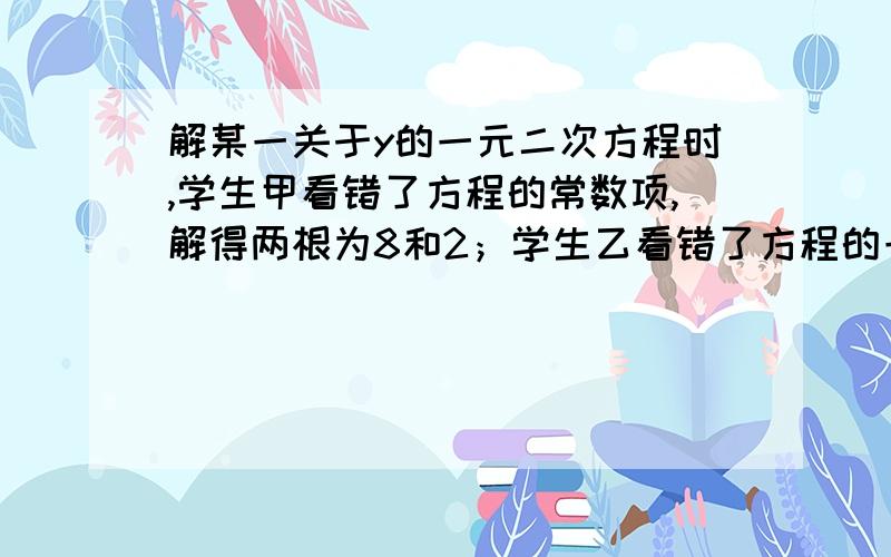 解某一关于y的一元二次方程时,学生甲看错了方程的常数项,解得两根为8和2；学生乙看错了方程的一次项系数,解得两根为–9和–1.己知原来方程的二次项系数为1,求出这个方程.