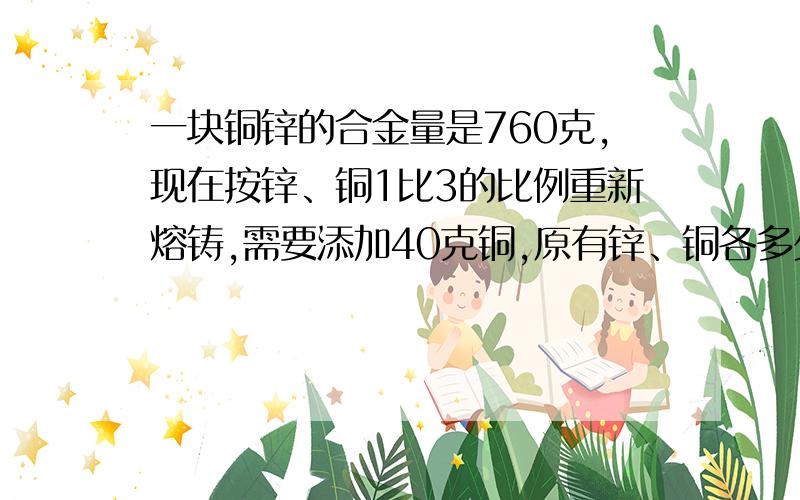 一块铜锌的合金量是760克,现在按锌、铜1比3的比例重新熔铸,需要添加40克铜,原有锌、铜各多少克?（要算式）