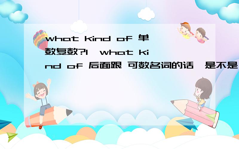 what kind of 单数复数?1  what kind of 后面跟 可数名词的话,是不是 单数 复数都可以? 如果 : 你喜欢什么类型的女孩 ?、 What kind of  girl / girls do you like ? 怎么选呢. 2  what kinds of  有这样句型吗? 如果