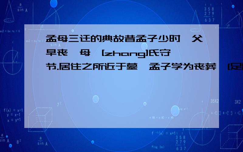 孟母三迁的典故昔孟子少时,父早丧,母仉[zhang]氏守节.居住之所近于墓,孟子学为丧葬,[足辟][bi,两字合一]踊痛哭之事.母曰：“此非所以居子也.”乃去,舍市,近于屠,孟子学为买卖屠杀之事.母又