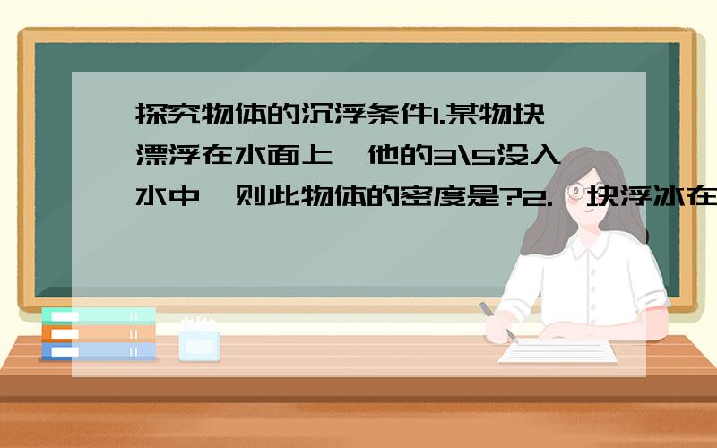 探究物体的沉浮条件1.某物块漂浮在水面上,他的3\5没入水中,则此物体的密度是?2.一块浮冰在水面上,他浸入水中的体积是冰体积的几倍?（冰密度0.9KG/M3）