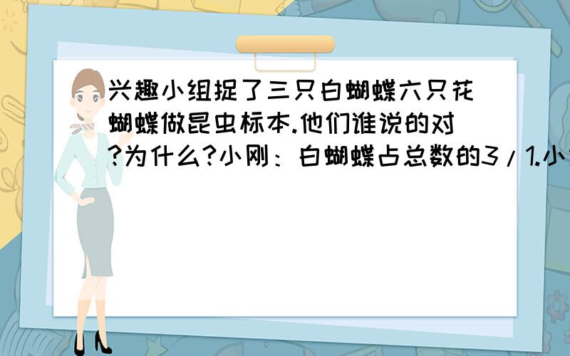 兴趣小组捉了三只白蝴蝶六只花蝴蝶做昆虫标本.他们谁说的对?为什么?小刚：白蝴蝶占总数的3/1.小红：花蝴蝶占总数的9/6.小龙：白蝴蝶占总数的9/3.小丽：花蝴蝶占总数的3/2.