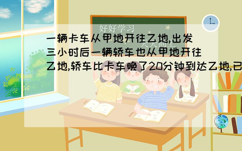 一辆卡车从甲地开往乙地,出发三小时后一辆轿车也从甲地开往乙地,轿车比卡车晚了20分钟到达乙地,已知卡车一辆卡车从甲地开往乙地,出发3小时后一辆轿车也从甲地开往乙地,轿车比卡车早