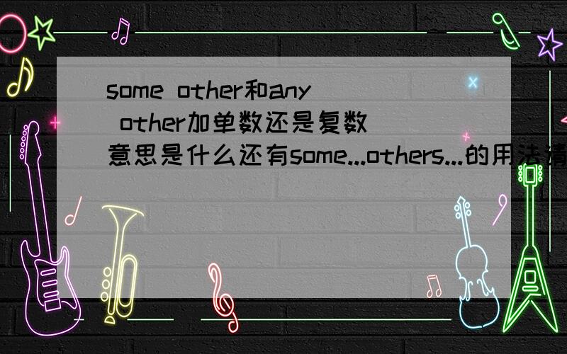 some other和any other加单数还是复数 意思是什么还有some...others...的用法请针对我的问题回答 给出相应的例句 不要说其它的 感激不尽