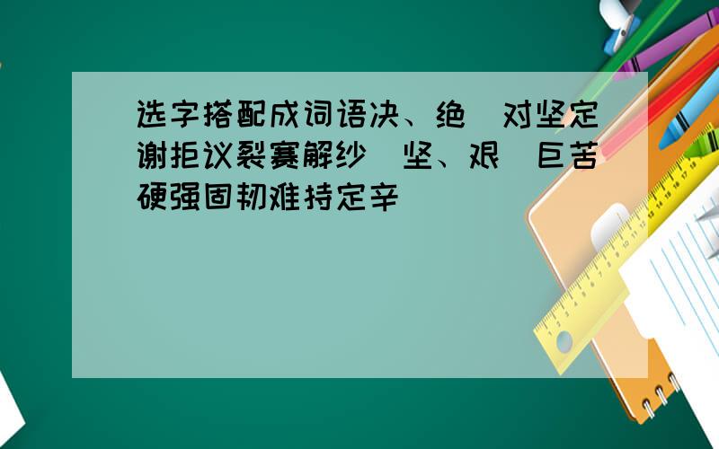 选字搭配成词语决、绝（对坚定谢拒议裂赛解纱）坚、艰（巨苦硬强固韧难持定辛）