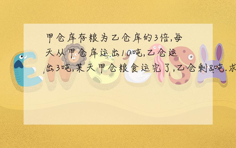 甲仓库存粮为乙仓库的3倍,每天从甲仓库运出10吨,乙仓运出3吨,某天甲仓粮食运完了,乙仓剩8吨.求原来各存量多少吨?