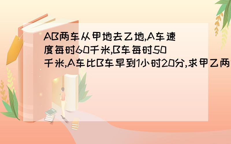 AB两车从甲地去乙地,A车速度每时60千米,B车每时50千米,A车比B车早到1小时20分,求甲乙两地路程?