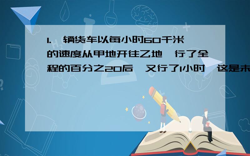 1.一辆货车以每小时60千米的速度从甲地开往乙地,行了全程的百分之20后,又行了1小时,这是未行路程与已行路程的比是3:1.甲乙两地相距多少千米?