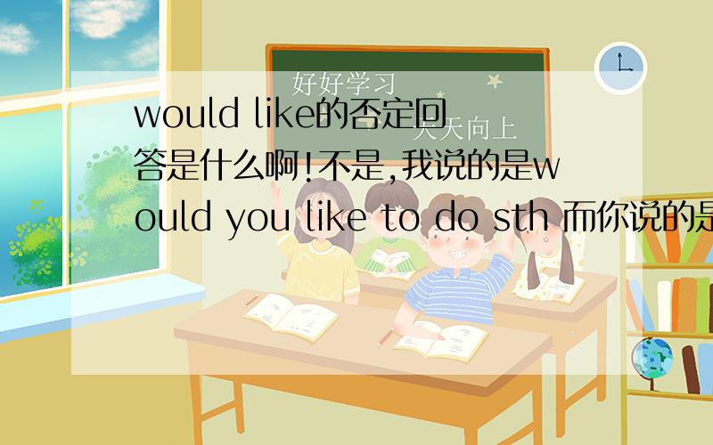 would like的否定回答是什么啊!不是,我说的是would you like to do sth 而你说的是would you like +n