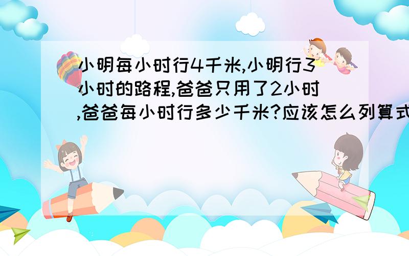 小明每小时行4千米,小明行3小时的路程,爸爸只用了2小时,爸爸每小时行多少千米?应该怎么列算式解答呀,谢谢了