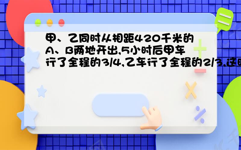 甲、乙同时从相距420千米的A、B两地开出,5小时后甲车行了全程的3/4,乙车行了全程的2/3,这时两车相距多少千米?回答的人要写出每一步都求什么，还有没有人回答