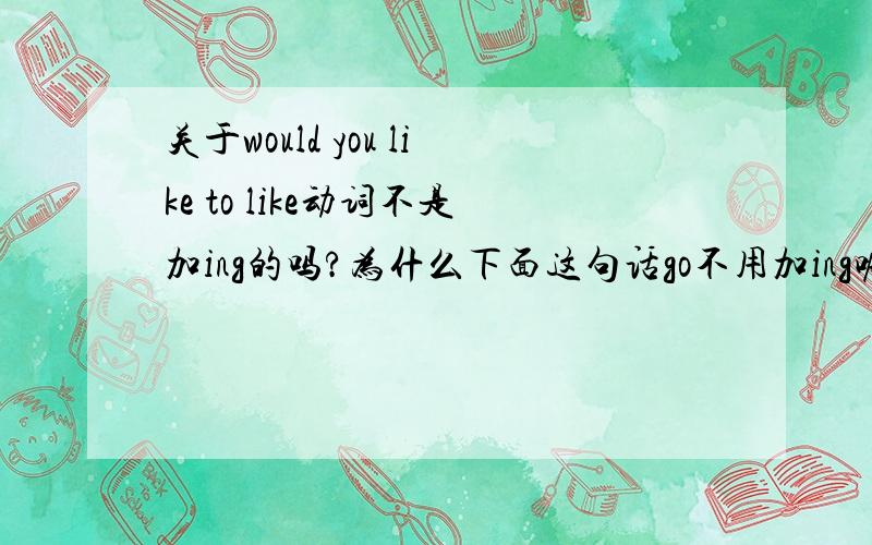 关于would you like to like动词不是加ing的吗?为什么下面这句话go不用加ing呢?Would you like to go swimming?