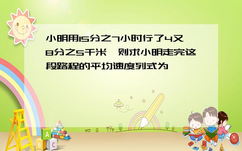 小明用15分之7小时行了4又8分之5千米,则求小明走完这段路程的平均速度列式为